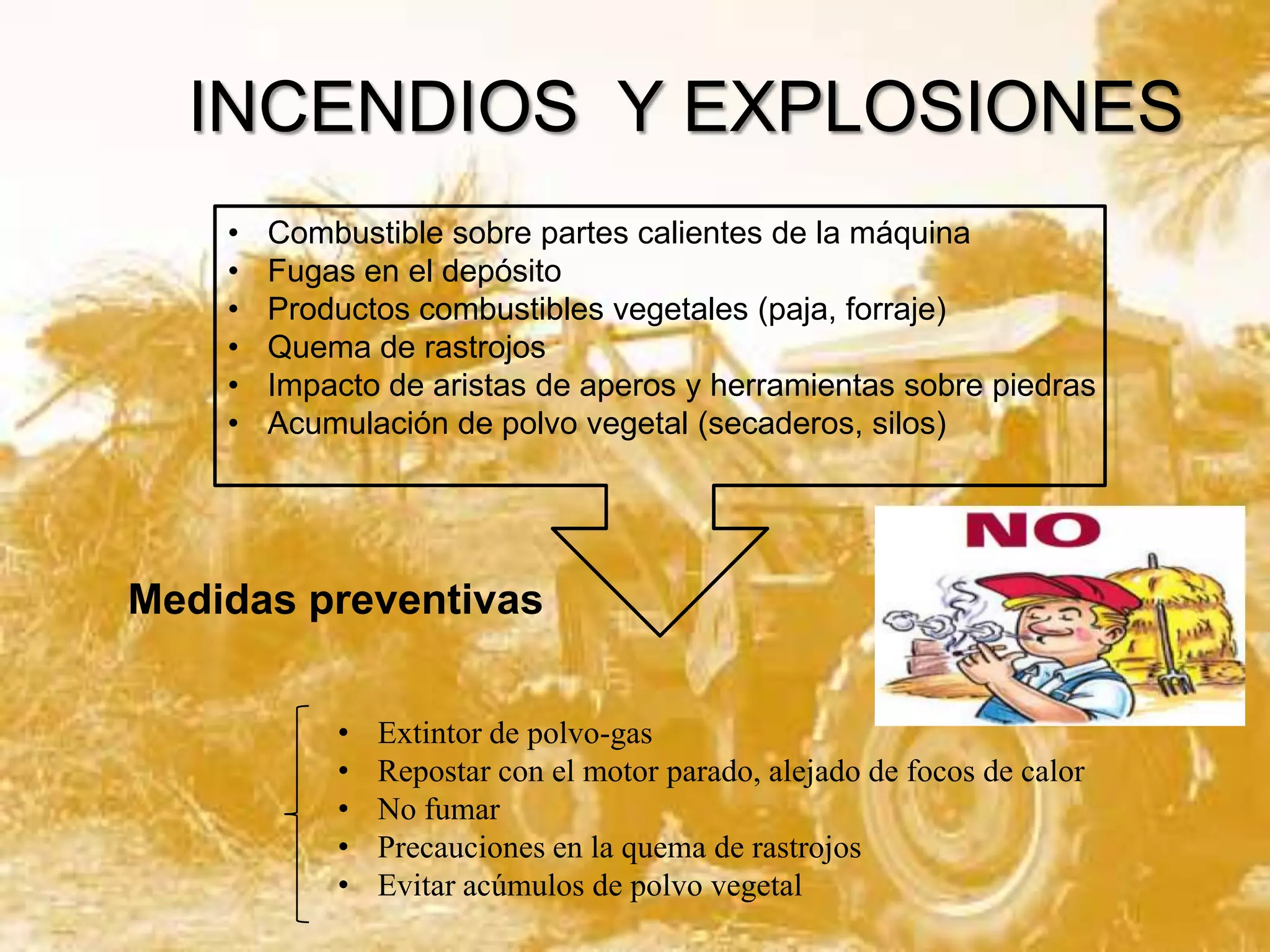 INCENDIOS Y EXPLOSIONES
•
•
•
•
•
•

Combustible sobre partes calientes de la máquina
Fugas en el depósito
Productos combustibles vegetales (paja, forraje)
Quema de rastrojos
Impacto de aristas de aperos y herramientas sobre piedras
Acumulación de polvo vegetal (secaderos, silos)

Medidas preventivas
•
•
•
•
•

Extintor de polvo-gas
Repostar con el motor parado, alejado de focos de calor
No fumar
Precauciones en la quema de rastrojos
Evitar acúmulos de polvo vegetal

 