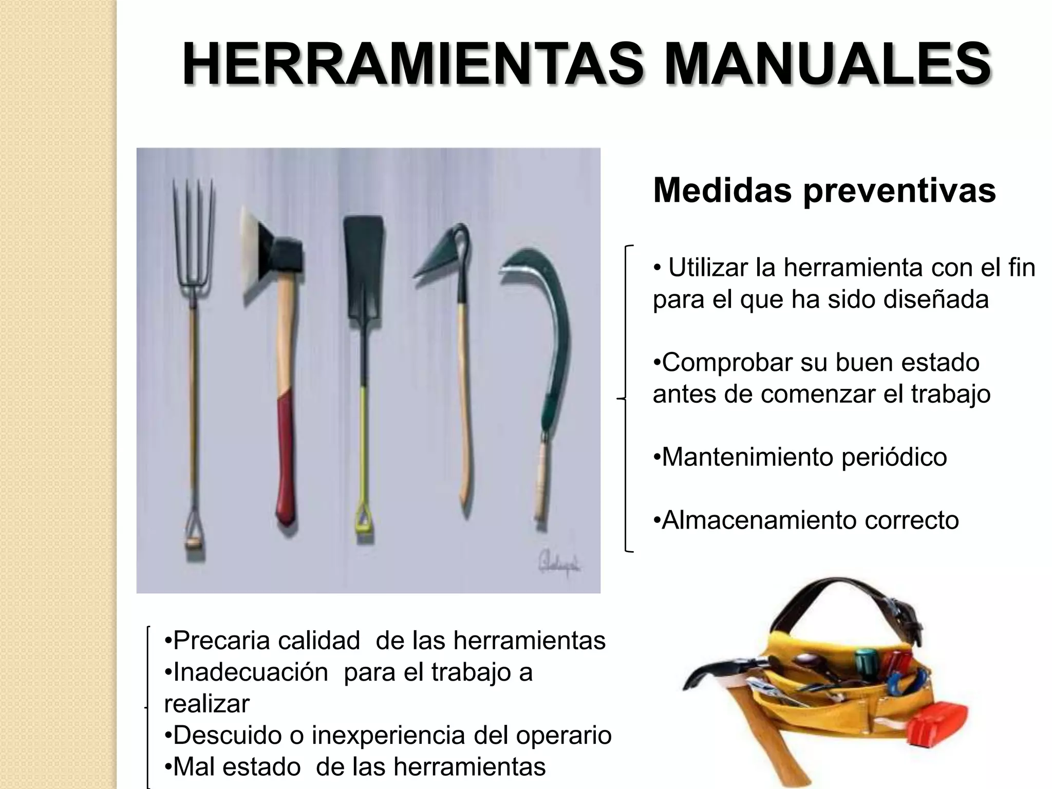 HERRAMIENTAS MANUALES
Medidas preventivas
• Utilizar la herramienta con el fin
para el que ha sido diseñada
•Comprobar su buen estado
antes de comenzar el trabajo
•Mantenimiento periódico

•Almacenamiento correcto

•Precaria calidad de las herramientas
•Inadecuación para el trabajo a
realizar
•Descuido o inexperiencia del operario
•Mal estado de las herramientas

 