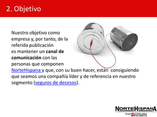 2. ObjetivoNuestro objetivo como empresa y, por tanto, de la referida publicaciónes mantener un canal de comunicación con las personas que componenNorteHispana y que, con su buen hacer, están  consiguiendo que seamos una compañía líder y de referencia en nuestro segmento (seguros de decesos).