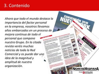 3. ContenidoAhora que todo el mundo destaca la importancia del factor personalen la empresa, nosotros llevamos años embarcados en un proceso demejora continua de todo el personal que compone nuestro Grupo. En la citada revista veréis muchas noticias de toda la Red Comercial y os puede dar unaidea de la magnitud y amplitud de nuestra organización.