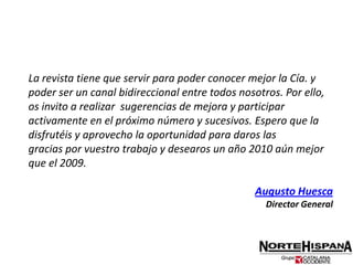 La revista tiene que servir para poder conocer mejor la Cía. y poder ser un canal bidireccional entre todos nosotros. Por ello, os invito a realizar  sugerencias de mejora y participar activamente en el próximo número y sucesivos. Espero que la disfrutéis y aprovecho la oportunidad para daros lasgracias por vuestro trabajo y desearos un año 2010 aún mejor que el 2009.Augusto HuescaDirector General