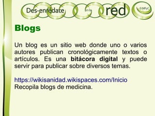 Un blog es un sitio web donde uno o varios
autores publican cronológicamente textos o
artículos. Es una bitácora digital y puede
servir para publicar sobre diversos temas.
https://wikisanidad.wikispaces.com/Inicio
Recopila blogs de medicina.
Blogs
 
