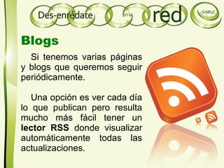 Si tenemos varias páginas
y blogs que queremos seguir
periódicamente.
Una opción es ver cada día
lo que publican pero resulta
mucho más fácil tener un
lector RSS donde visualizar
automáticamente todas las
actualizaciones.
Blogs
 