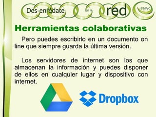 Pero puedes escribirlo en un documento on
line que siempre guarda la última versión.
Los servidores de internet son los que
almacenan la información y puedes disponer
de ellos en cualquier lugar y dispositivo con
internet.
Herramientas colaborativas
 