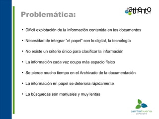 Problemática:
●
    Dificil explotación de la información contenida en los documentos

●
    Necesidad de integrar “el papel” con lo digital, la tecnología

●
    No existe un criterio único para clasificar la información

●
    La información cada vez ocupa más espacio físico

●
    Se pierde mucho tiempo en el Archivado de la documentación

●
    La información en papel se deteriora rápidamente

●
    La búsquedas son manuales y muy lentas
 