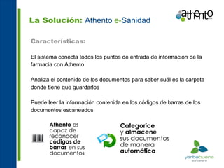 La Solución: Athento e-Sanidad

Características:

El sistema conecta todos los puntos de entrada de información de la
farmacia con Athento

Analiza el contenido de los documentos para saber cuál es la carpeta
donde tiene que guardarlos

Puede leer la información contenida en los códigos de barras de los
documentos escaneados
 