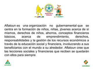  
Aflatoun es una organización no gubernamental que se
centra en la formación de niños, niñas, jóvenes acerca de sí
mismos, derechos de niños, ahorros, conceptos financieros
básicos, acerca de emprendimiento, derechos,
responsabilidades y la gestión de los recursos económicos a
través de la educación social y financiera, involucrando a sus
beneficiarios con el mundo a su alrededor. Aflatoun cree que
las lecciones sociales y financieras que reciben se quedarán
con ellos para siempre
 