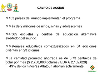 CAMPO DE ACCIÓN
103 países del mundo implementan el programa
Más de 2 millones de niños, niñas y adolescentes
4,365 escuelas y centros de educación alternativa
alrededor del mundo
Materiales educativos contextualizados en 34 ediciones
distintas en 23 idiomas
La cantidad promedio ahorrada es de 0.73 centavos de
dolar por mes ($ 2,750,000 dólares / EUR € 2,162,028)
49% de los niños/as Aflatoun ahorran activamente
 