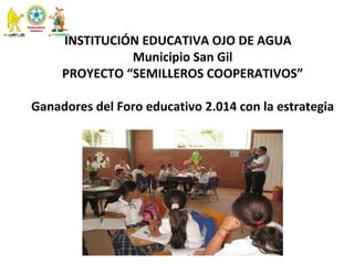  
INSTITUCIÓN EDUCATIVA OJO DE AGUA   
 Municipio San Gil 
PROYECTO “SEMILLEROS COOPERATIVOS”
 Ganadores del Foro educativo 2.014 con la estrategia 
  
 