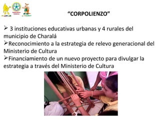 
“CORPOLIENZO”
  
 3 instituciones educativas urbanas y 4 rurales del 
municipio de Charalá 
Reconocimiento a la estrategia de relevo generacional del 
Ministerio de Cultura
Financiamiento de un nuevo proyecto para divulgar la 
estrategia a través del Ministerio de Cultura 
 
  
 