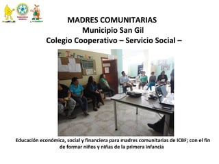  
MADRES COMUNITARIAS 
 Municipio San Gil 
 Colegio Cooperativo – Servicio Social –
Educación económica, social y financiera para madres comunitarias de ICBF; con el fin 
de formar niños y niñas de la primera infancia  
  
 