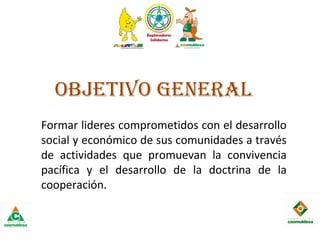 ObjEtIvO gEnERAL
Formar lideres comprometidos con el desarrollo
social y económico de sus comunidades a través
de actividades que promuevan la convivencia
pacífica y el desarrollo de la doctrina de la
cooperación.
 