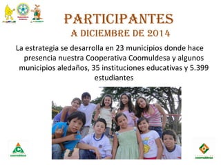 ParticiPantes
a diciembre de 2014
La estrategia se desarrolla en 23 municipios donde hace
presencia nuestra Cooperativa Coomuldesa y algunos
municipios aledaños, 35 instituciones educativas y 5.399
estudiantes
 
