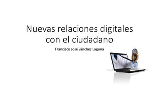 Nuevas relaciones digitales
con el ciudadano
Francisco José Sánchez Laguna
 