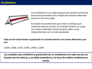 Escalímetro


                              Un escalímetro es una regla especial cuya sección transversal
                              tiene forma prismática con el objeto de contener diferentes
                              escalas en la misma regla.

                              Se emplea frecuentemente para medir en dibujos que
                              contienen diversas escalas. En su borde contiene un rango
                              con escalas calibradas y basta con girar sobre su eje
                              longitudinal para ver la escala apropiada.


  Cada una de estas facetas va graduada en su borde exterior con escalas diferentes, que
  son:

  1/100, 1/200, 1/250, 1/300, 1/400 y 1/500

  Las unidades que simboliza la graduación de un escalímetro en cada una de sus
  facetas son los metros, y así debe entenderse a la hora de realizar mediciones a
                                       escala.
 