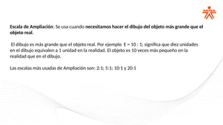Escala de Ampliación: Se usa cuando necesitamos hacer el dibujo del objeto más grande que el
objeto real.
El dibujo es más grande que el objeto real. Por ejemplo E = 10 : 1; significa que diez unidades
en el dibujo equivalen a 1 unidad en la realidad. El objeto es 10 veces más pequeño en la
realidad que en el dibujo.
Las escalas más usadas de Ampliación son: 2:1; 5:1; 10:1 y 20:1
 