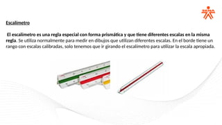 Escalímetro
El escalímetro es una regla especial con forma prismática y que tiene diferentes escalas en la misma
regla. Se utiliza normalmente para medir en dibujos que utilizan diferentes escalas. En el borde tiene un
rango con escalas calibradas, solo tenemos que ir girando el escalímetro para utilizar la escala apropiada.
 