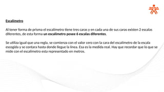 Escalímetro
Al tener forma de prisma el escalímetro tiene tres caras y en cada una de sus caras existen 2 escalas
diferentes, de esta forma un escalímetro posee 6 escalas diferentes.
Se utiliza igual que una regla, se comienza con el valor cero con la cara del escalímetro de la escala
escogida y se contara hasta donde llegue la línea. Esa es la medida real. Hay que recordar que lo que se
mide con el escalímetro esta representado en metros.
 