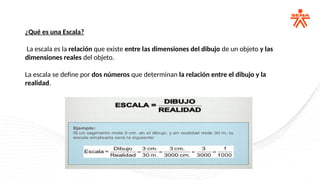 ¿Qué es una Escala?
La escala es la relación que existe entre las dimensiones del dibujo de un objeto y las
dimensiones reales del objeto.
La escala se define por dos números que determinan la relación entre el dibujo y la
realidad.
 