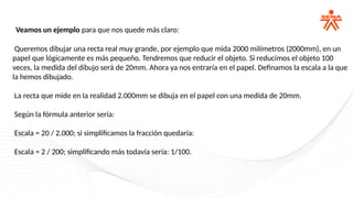 Veamos un ejemplo para que nos quede más claro:
Queremos dibujar una recta real muy grande, por ejemplo que mida 2000 milímetros (2000mm), en un
papel que lógicamente es más pequeño. Tendremos que reducir el objeto. Si reducimos el objeto 100
veces, la medida del dibujo será de 20mm. Ahora ya nos entraría en el papel. Definamos la escala a la que
la hemos dibujado.
La recta que mide en la realidad 2.000mm se dibuja en el papel con una medida de 20mm.
Según la fórmula anterior sería:
Escala = 20 / 2.000; si simplificamos la fracción quedaría:
Escala = 2 / 200; simplificando más todavía sería: 1/100.
 
