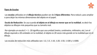 Tipos de Escalas
Las escalas utilizadas en el dibujo técnico pueden ser de 3 tipos diferentes: Para reducir, para ampliar
o para dejar las mismas dimensiones del objeto en el papel.
Escala de Reducción: Se usa cuando el objeto en el dibujo es menor que en la realidad, es decir los
objetos se dibujan más pequeños que su tamaño real.
Por ejemplo un escala E = 1 : 20 significa que una unidad (metro, centímetro, milímetro, etc.) en el
dibujo equivale a 20 unidades en la realidad, el objeto es 20 veces más grande en la realidad que en el
dibujo.
Las escalas de reducción más utilizadas son: 1:2, 1:5, 1:10, 1:20, 1:50, 1:100 y 1:1000.
 