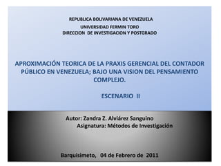 REPUBLICA BOLIVARIANA DE VENEZUELA
                      UNIVERSIDAD FERMIN TORO
              DIRECCION DE INVESTIGACION Y POSTGRADO




APROXIMACIÓN TEORICA DE LA PRAXIS GERENCIAL DEL CONTADOR
  PÚBLICO EN VENEZUELA; BAJO UNA VISION DEL PENSAMIENTO
                        COMPLEJO.

                             ESCENARIO II


               Autor: Zandra Z. Alviárez Sanguino
                   Asignatura: Métodos de Investigación



             Barquisimeto, 04 de Febrero de 2011
 
