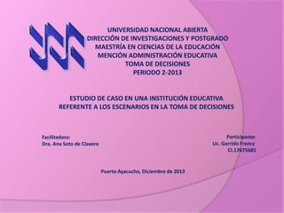 UNIVERSIDAD NACIONAL ABIERTA
DIRECCIÓN DE INVESTIGACIONES Y POSTGRADO
MAESTRÍA EN CIENCIAS DE LA EDUCACIÓN
MENCIÓN ADMINISTRACIÓN EDUCATIVA
TOMA DE DECISIONES
PERIODO 2-2013

ESTUDIO DE CASO EN UNA INSTITUCIÓN EDUCATIVA
REFERENTE A LOS ESCENARIOS EN LA TOMA DE DECISIONES

Participante:
Lic. Garrido Francy
CI.17675685

Facilitadora:
Dra. Ana Soto de Clavero

Puerto Ayacucho, Diciembre de 2013

 