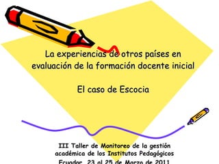 La experiencias de otros países en evaluación de la formación docente inicial El caso de Escocia III Taller de Monitoreo de la gestión académica de los Institutos Pedagógicos Ecuador, 23 al 25 de Marzo de 2011 