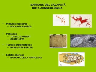BARRANC DEL CALAPATÀ
                          RUTA ARQUEOLÓGICA




•   Pinturas rupestres
     – ROCA DELS MOROS


•   Poblados
     – TOSSAL D’AUBERT
     – CASTELLETS

•   Túmulo protohistórico
     – BASSA D’EN PERLER


•   Estelas ibéricas
     – BARRANC DE LA FONTCLARA
 