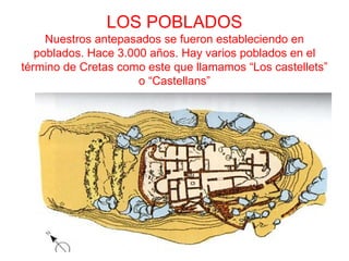 LOS POBLADOS
     Nuestros antepasados se fueron estableciendo en
   poblados. Hace 3.000 años. Hay varios poblados en el
término de Cretas como este que llamamos “Los castellets”
                      o “Castellans”
 