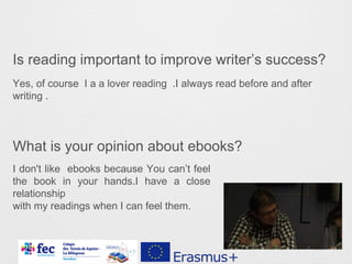 Is reading important to improve writer’s success?
What is your opinion about ebooks?
Yes, of course I a a lover reading .I always read before and after
writing .
I don't like ebooks because You can’t feel
the book in your hands.I have a close
relationship
with my readings when I can feel them.
 