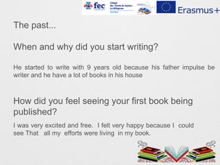 The past...
When and why did you start writing?
How did you feel seeing your first book being
published?
I was very excited and free. I felt very happy because I could
see That all my efforts were living in my book.
He started to write with 9 years old because his father impulse be
writer and he have a lot of books in his house
 