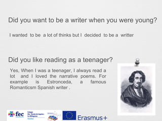 Did you want to be a writer when you were young?
Did you like reading as a teenager?
I wanted to be a lot of thinks but I decided to be a writter
Yes, When I was a teenager, I always read a
lot and I loved the narrative poems. For
example is Estronceda, a famous
Romanticsm Spanish writer .
 