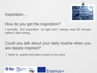 Inspiration…
How do you get the inspiration?
Could you talk about your daily routine when you
are deeply inspired?
I normally find inspiration at night and I always read 20 minutes
before I start writing .
I listen to poems and piano music in low voice
 