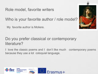Role model, favorite writers
Who is your favorite author / role model?
Do you prefer classical or contemporary
literature?
My favorite author is Moliere.
I love the classic poems and I don’t like much contemporary poems
because they use a lot coloquial language.
 
