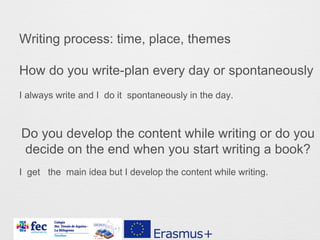 Writing process: time, place, themes
How do you write-plan every day or spontaneously
Do you develop the content while writing or do you
decide on the end when you start writing a book?
I always write and I do it spontaneously in the day.
I get the main idea but I develop the content while writing.
 