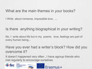 What are the main themes in your books?
Is there anything biographical in your writing?
Have you ever had a writer’s block? How did you
overcome it?
I Write about romance, impossible love , ...
No, I write about life but in my poems love, feelings are part of
every human being...
It doesn’t happened very often , I have agroup friends who
met regularly to encourage ourselves
 