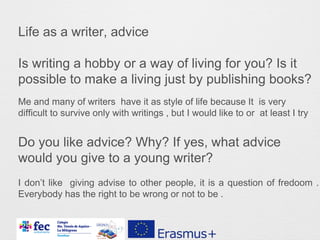 Life as a writer, advice
Is writing a hobby or a way of living for you? Is it
possible to make a living just by publishing books?
Do you like advice? Why? If yes, what advice
would you give to a young writer?
Me and many of writers have it as style of life because It is very
difficult to survive only with writings , but I would like to or at least I try
I don’t like giving advise to other people, it is a question of fredoom .
Everybody has the right to be wrong or not to be .
 