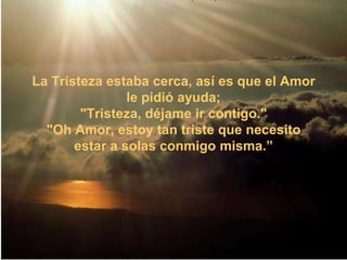  El Amor decidió preguntarle a la Vanidad,que también pasaba en unahermosa nave. "Vanidad, por favor,ayúdame. " "No puedo ayudarte, Amor. Estás mojado y puedes arruinar mi bote", contestó Vanidad. 