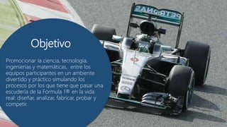 ObjetivoObjetivo
Promocionar la ciencia, tecnología,
ingenierías y matemáticas, entre los
equipos participantes en un ambiente
divertido y práctico simulando los
procesos por los que tiene que pasar una
escudería de la Formula 1® en la vida
real: diseñar, analizar, fabricar, probar y
competir.
 