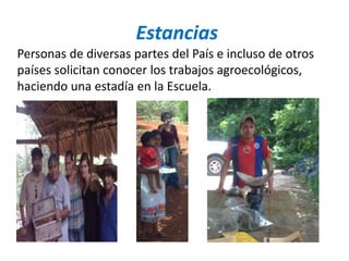 Estancias
Personas de diversas partes del País e incluso de otros
países solicitan conocer los trabajos agroecológicos,
haciendo una estadía en la Escuela.
 