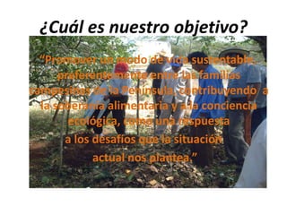 ¿Cuál es nuestro objetivo?
“Promover un modo de vida sustentable,
preferentemente entre las familias
campesinas de la Península, contribuyendo a
la soberanía alimentaria y a la conciencia
ecológica, como una respuesta
a los desafíos que la situación
actual nos plantea.”
 