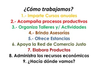 ¿Cómo trabajamos?
1.- Imparte Cursos anuales
2.- Acompaña procesos productivos
3.- Organiza Talleres y/ Actividades
4.- Brinda Asesorías
5.- Ofrece Estancias
6. Apoya la Red de Comercio Justo
7. Elabora Productos
8. Administra los recursos económicos
9. ¿Hacía dónde vamos?
 