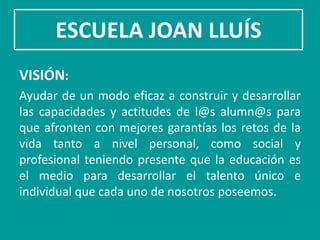 ESCUELA JOAN LLUÍS
VISIÓN:
Ayudar de un modo eficaz a construir y desarrollar
las capacidades y actitudes de l@s alumn@s para
que afronten con mejores garantías los retos de la
vida tanto a nivel personal, como social y
profesional teniendo presente que la educación es
el medio para desarrollar el talento único e
individual que cada uno de nosotros poseemos.
 