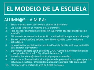 EL MODELO DE LA ESCUELA
ALUMN@S – A.M.P.A:
1.  Estará ubicada en el centro de la ciudad de Barcelona.
2.  Las clases tendrán un máximo de 10 alumn@s.
3.  Para acceder al programa se deberán superar las pruebas específicas de
    admisión.
4. El itinerario formativo será específico e individualizado para cada alumn@.
5. El nivel de dedicación y exigencia será incompatible con otro tipo de
    actividades.
6. La implicación, participación y dedicación de la familia será imprescindible
    para superar el programa.
7. El programa contará con 6 cursos de C.A.R. (Centro de Alto Rendimiento)
    correspondientes a la E.S.O y al bachillerato o F.P.
8. No todos los alumn@s terminarán el programa completo.
9. Al final de su formación los alumn@s estarán preparados para proseguir sus
    estudios en cualquier Universidad o afrontar su propio reto profesional.
10. El importe de la matrícula será de 1.000 € anuales.
 
