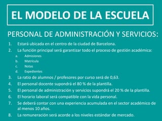 EL MODELO DE LA ESCUELA
PERSONAL DE ADMINISTRACIÓN Y SERVICIOS:
1.    Estará ubicada en el centro de la ciudad de Barcelona.
2.    La función principal será garantizar todo el proceso de gestión académica:
     a.   Admisiones
     b.   Matrícula
     c.   Notas
     d.   Expedientes
3.    La ratio de alumnos / profesores por curso será de 0,63.
4.    El personal docente supondrá el 80 % de la plantilla.
5.    El personal de administración y servicios supondrá el 20 % de la plantilla.
6.    El horario laboral será compatible con la vida personal.
7.    Se deberá contar con una experiencia acumulada en el sector académico de
      al menos 10 años.
8.    La remuneración será acorde a los niveles estándar de mercado.
 