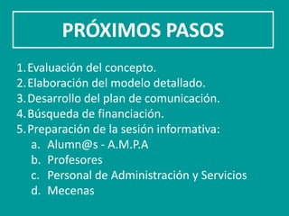 PRÓXIMOS PASOS
1.Evaluación del concepto.
2.Elaboración del modelo detallado.
3.Desarrollo del plan de comunicación.
4.Búsqueda de financiación.
5.Preparación de la sesión informativa:
   a. Alumn@s - A.M.P.A
   b. Profesores
   c. Personal de Administración y Servicios
   d. Mecenas
 