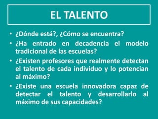 EL TALENTO
• ¿Dónde está?, ¿Cómo se encuentra?
• ¿Ha entrado en decadencia el modelo
  tradicional de las escuelas?
• ¿Existen profesores que realmente detectan
  el talento de cada individuo y lo potencian
  al máximo?
• ¿Existe una escuela innovadora capaz de
  detectar el talento y desarrollarlo al
  máximo de sus capacidades?
 