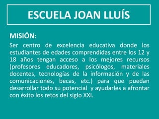 ESCUELA JOAN LLUÍS
MISIÓN:
Ser centro de excelencia educativa donde los
estudiantes de edades comprendidas entre los 12 y
18 años tengan acceso a los mejores recursos
(profesores educadores, psicólogos, materiales
docentes, tecnologías de la información y de las
comunicaciones, becas, etc.) para que puedan
desarrollar todo su potencial y ayudarles a afrontar
con éxito los retos del siglo XXI.
 