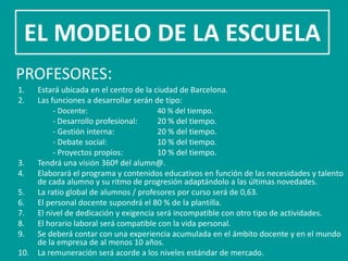EL MODELO DE LA ESCUELA
PROFESORES:
1.  Estará ubicada en el centro de la ciudad de Barcelona.
2.  Las funciones a desarrollar serán de tipo:
         - Docente:                    40 % del tiempo.
         - Desarrollo profesional:     20 % del tiempo.
         - Gestión interna:            20 % del tiempo.
         - Debate social:              10 % del tiempo.
         - Proyectos propios:          10 % del tiempo.
3. Tendrá una visión 360º del alumn@.
4. Elaborará el programa y contenidos educativos en función de las necesidades y talento
    de cada alumno y su ritmo de progresión adaptándolo a las últimas novedades.
5. La ratio global de alumnos / profesores por curso será de 0,63.
6. El personal docente supondrá el 80 % de la plantilla.
7. El nivel de dedicación y exigencia será incompatible con otro tipo de actividades.
8. El horario laboral será compatible con la vida personal.
9. Se deberá contar con una experiencia acumulada en el ámbito docente y en el mundo
    de la empresa de al menos 10 años.
10. La remuneración será acorde a los niveles estándar de mercado.
 